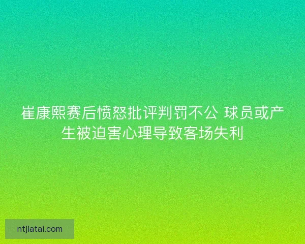 崔康熙赛后愤怒批评判罚不公 球员或产生被迫害心理导致客场失利