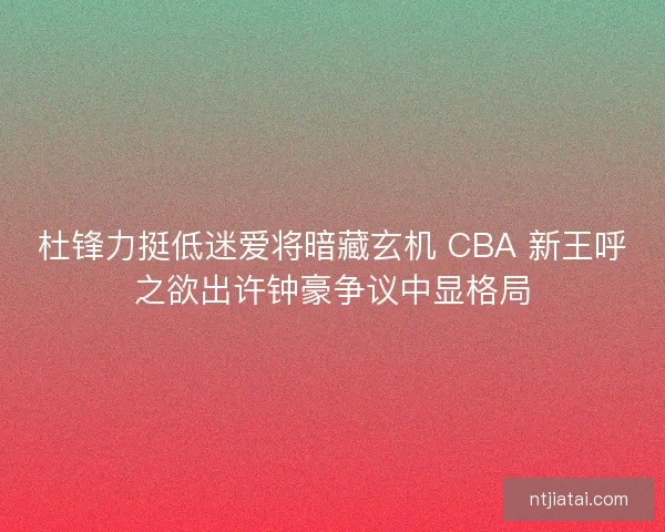 杜锋力挺低迷爱将暗藏玄机 CBA 新王呼之欲出许钟豪争议中显格局