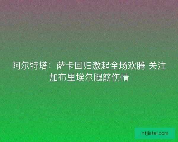 阿尔特塔：萨卡回归激起全场欢腾 关注加布里埃尔腿筋伤情