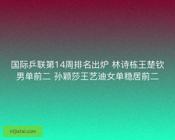 国际乒联第14周排名出炉 林诗栋王楚钦男单前二 孙颖莎王艺迪女单稳居前二