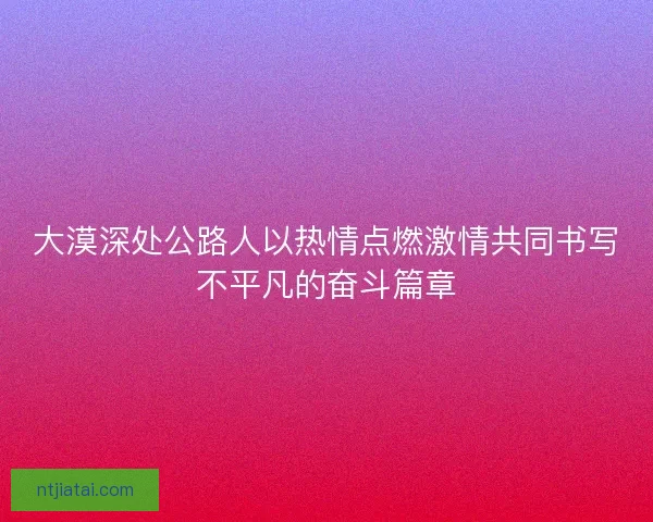 大漠深处公路人以热情点燃激情共同书写不平凡的奋斗篇章