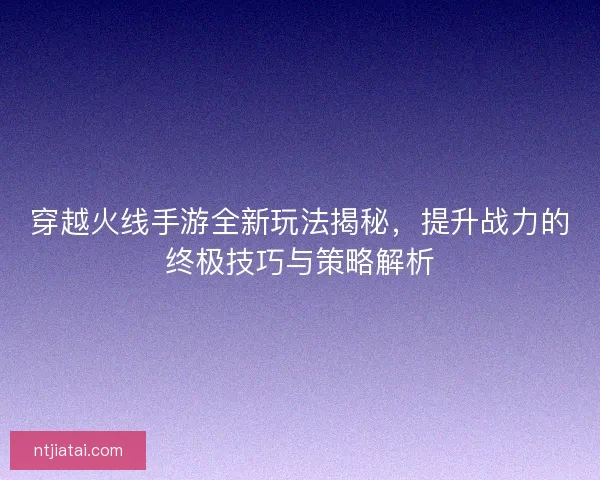穿越火线手游全新玩法揭秘，提升战力的终极技巧与策略解析