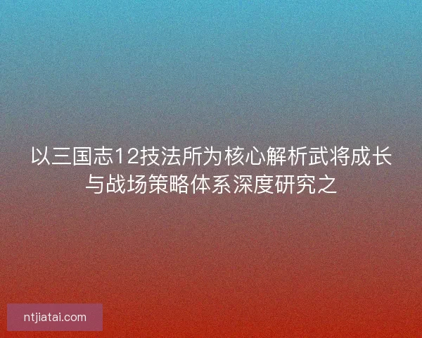 以三国志12技法所为核心解析武将成长与战场策略体系深度研究之