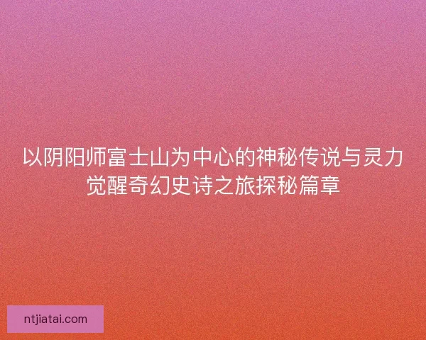 以阴阳师富士山为中心的神秘传说与灵力觉醒奇幻史诗之旅探秘篇章