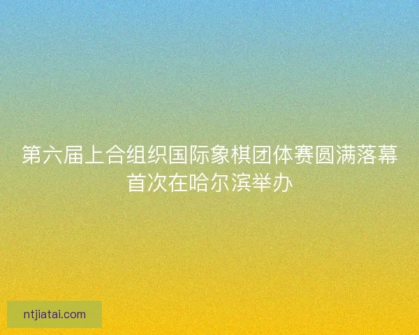 第六届上合组织国际象棋团体赛圆满落幕首次在哈尔滨举办