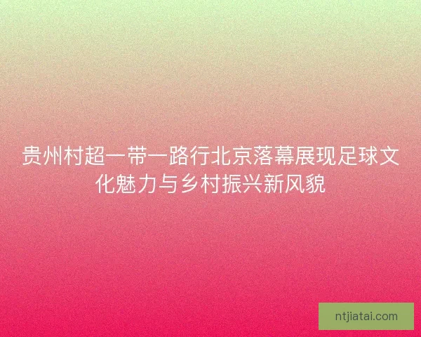 贵州村超一带一路行北京落幕展现足球文化魅力与乡村振兴新风貌