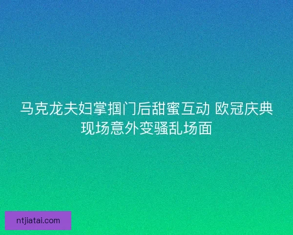 马克龙夫妇掌掴门后甜蜜互动 欧冠庆典现场意外变骚乱场面