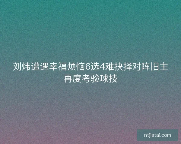刘炜遭遇幸福烦恼6选4难抉择对阵旧主再度考验球技