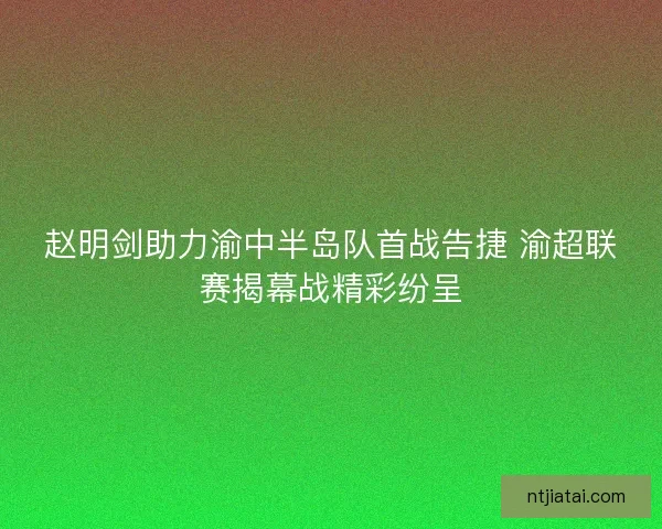 赵明剑助力渝中半岛队首战告捷 渝超联赛揭幕战精彩纷呈