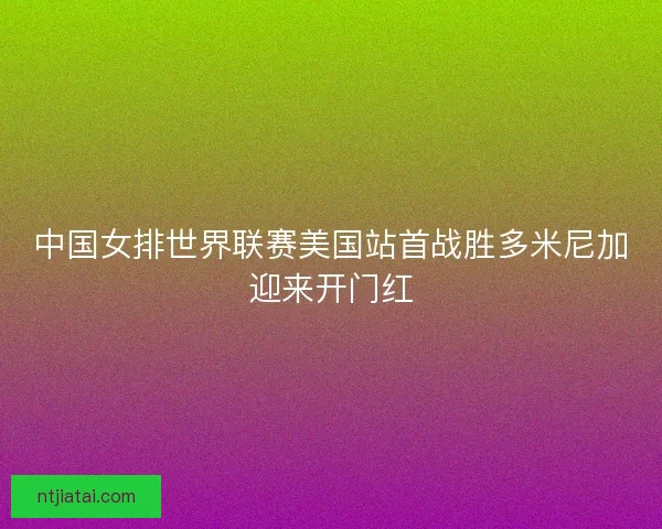 中国女排世界联赛美国站首战胜多米尼加迎来开门红