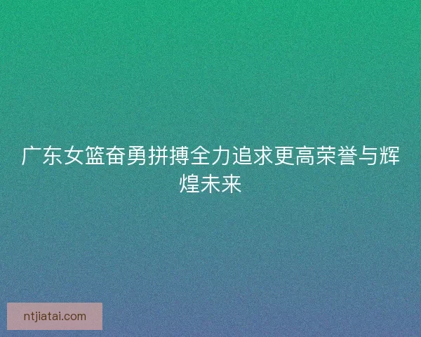 广东女篮奋勇拼搏全力追求更高荣誉与辉煌未来