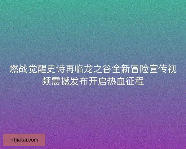 燃战觉醒史诗再临龙之谷全新冒险宣传视频震撼发布开启热血征程