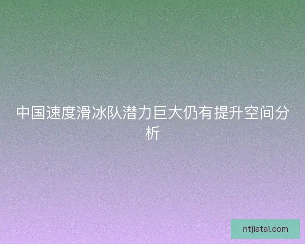 中国速度滑冰队潜力巨大仍有提升空间分析