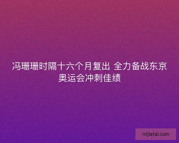 冯珊珊时隔十六个月复出 全力备战东京奥运会冲刺佳绩