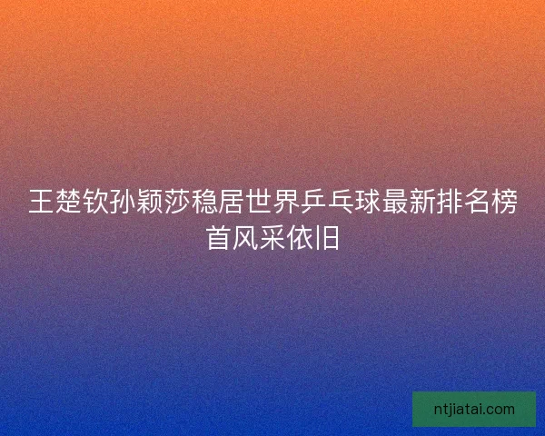 王楚钦孙颖莎稳居世界乒乓球最新排名榜首风采依旧
