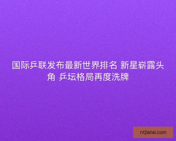 国际乒联发布最新世界排名 新星崭露头角 乒坛格局再度洗牌