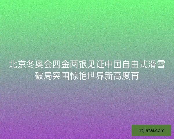 北京冬奥会四金两银见证中国自由式滑雪破局突围惊艳世界新高度再