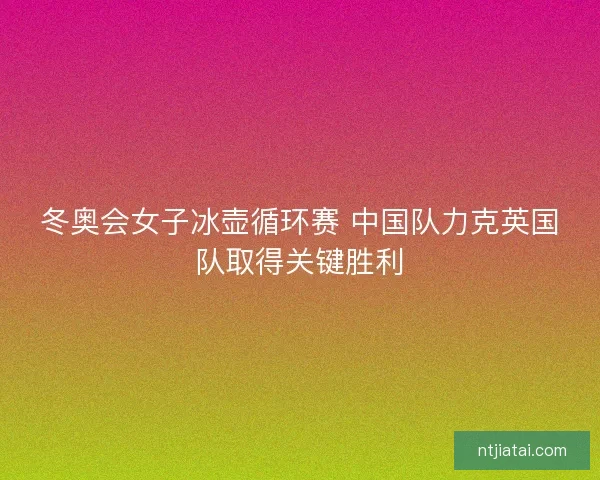 冬奥会女子冰壶循环赛 中国队力克英国队取得关键胜利