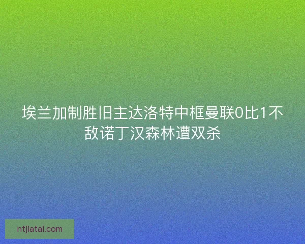 埃兰加制胜旧主达洛特中框曼联0比1不敌诺丁汉森林遭双杀